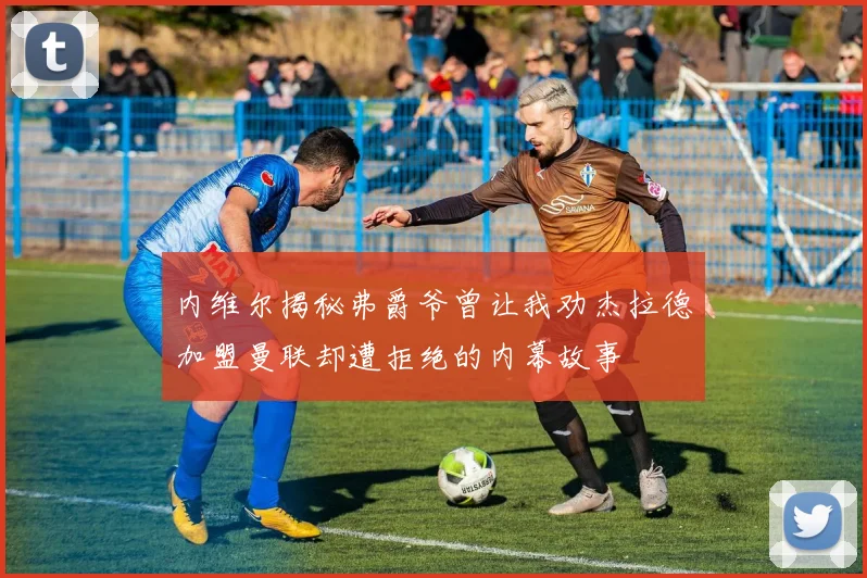 内维尔揭秘弗爵爷曾让我劝杰拉德加盟曼联却遭拒绝的内幕故事