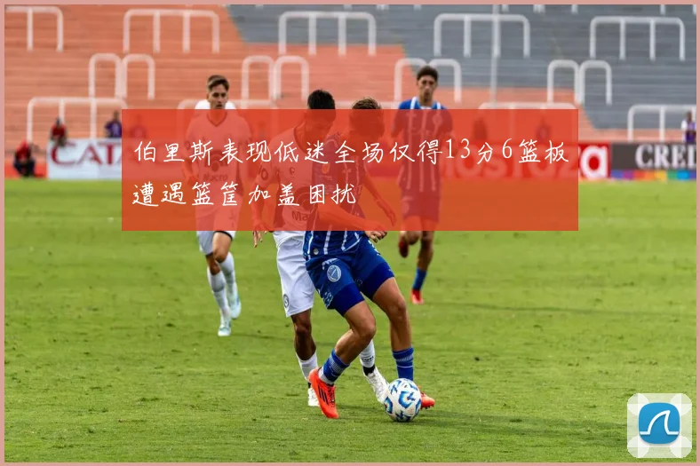 伯里斯表现低迷全场仅得13分6篮板遭遇篮筐加盖困扰