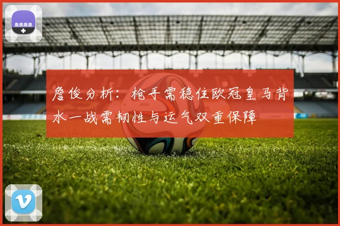 詹俊分析：枪手需稳住欧冠皇马背水一战需韧性与运气双重保障