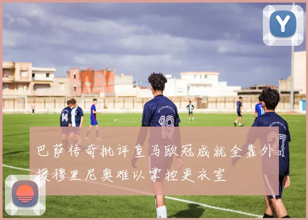 巴萨传奇批评皇马欧冠成就全靠外援穆里尼奥难以掌控更衣室