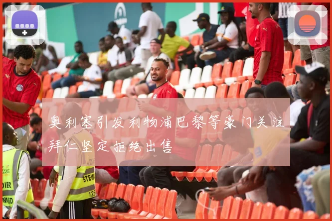 奥利塞引发利物浦巴黎等豪门关注拜仁坚定拒绝出售