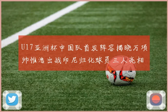 U17亚洲杯中国队首发阵容揭晓万项帅惟浩出战印尼归化球员三人亮相