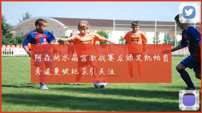 阿森纳水晶宫激战赛后颁奖凯帕首秀道曼破纪录引关注