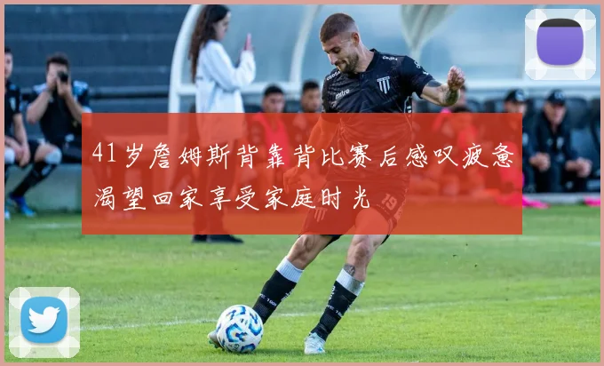 41岁詹姆斯背靠背比赛后感叹疲惫渴望回家享受家庭时光