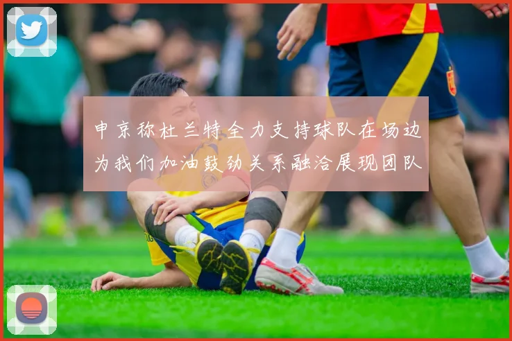 申京称杜兰特全力支持球队在场边为我们加油鼓劲关系融洽展现团队精神
