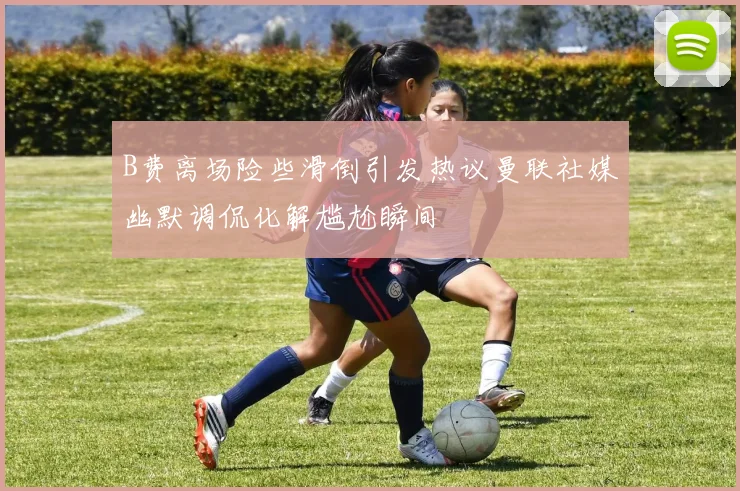 B费离场险些滑倒引发热议曼联社媒幽默调侃化解尴尬瞬间