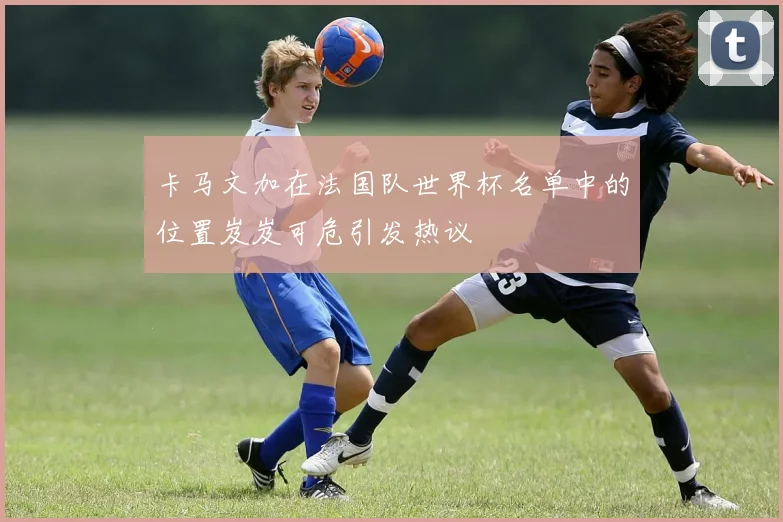 卡马文加在法国队世界杯名单中的位置岌岌可危引发热议