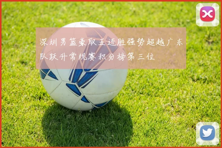 深圳男篮豪取五连胜强势超越广东队跃升常规赛积分榜第三位