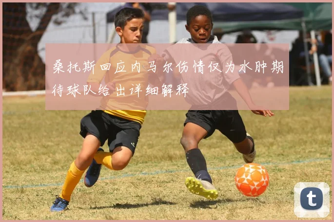 桑托斯回应内马尔伤情仅为水肿期待球队给出详细解释