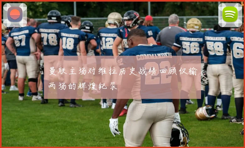 曼联主场对维拉历史战绩回顾仅输两场的辉煌纪录