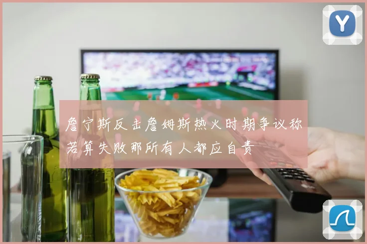 詹宁斯反击詹姆斯热火时期争议称若算失败那所有人都应自责