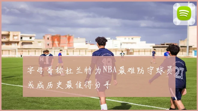 字母哥称杜兰特为NBA最难防守球员或成历史最佳得分手