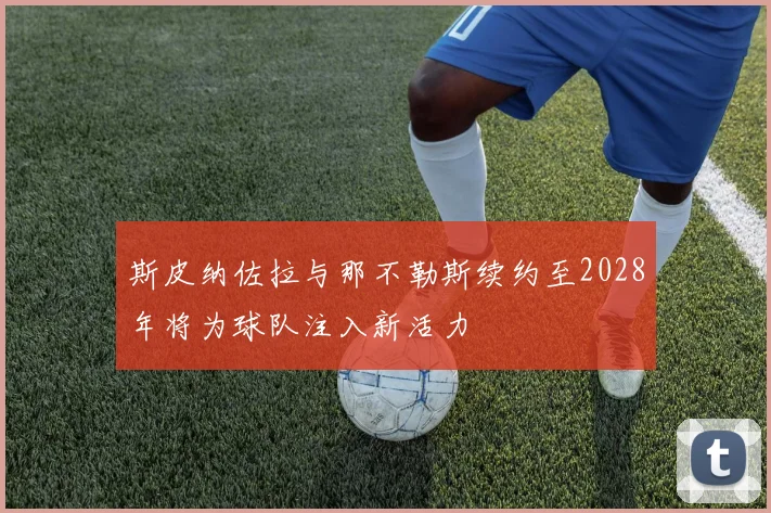 斯皮纳佐拉与那不勒斯续约至2028年将为球队注入新活力